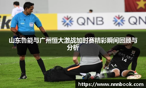 山东鲁能与广州恒大激战加时赛精彩瞬间回顾与分析